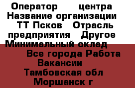 Оператор Call-центра › Название организации ­ ТТ-Псков › Отрасль предприятия ­ Другое › Минимальный оклад ­ 17 000 - Все города Работа » Вакансии   . Тамбовская обл.,Моршанск г.